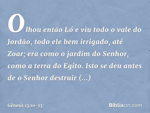 Olhou então Ló e viu todo o vale do Jordão, todo ele bem irrigado, até Zoar; era como o jardim do Senhor, como a terra do Egito. Isto se deu antes de o Senhor d