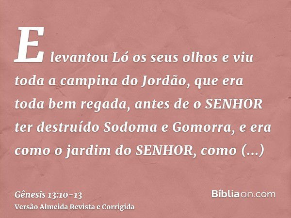 E levantou Ló os seus olhos e viu toda a campina do Jordão, que era toda bem regada, antes de o SENHOR ter destruído Sodoma e Gomorra, e era como o jardim do SE