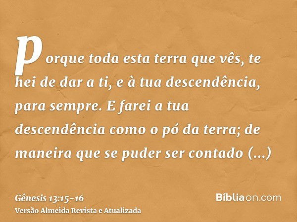 porque toda esta terra que vês, te hei de dar a ti, e à tua descendência, para sempre.E farei a tua descendência como o pó da terra; de maneira que se puder ser