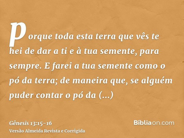 porque toda esta terra que vês te hei de dar a ti e à tua semente, para sempre.E farei a tua semente como o pó da terra; de maneira que, se alguém puder contar 