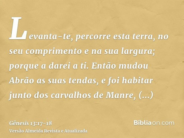 Levanta-te, percorre esta terra, no seu comprimento e na sua largura; porque a darei a ti.Então mudou Abrão as suas tendas, e foi habitar junto dos carvalhos de