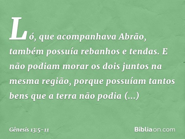 Ló, que acompanhava Abrão, também possuía rebanhos e tendas. E não podiam morar os dois juntos na mesma região, porque pos­suíam tantos bens que a terra não pod