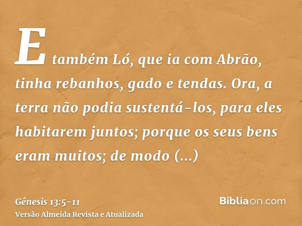 E também Ló, que ia com Abrão, tinha rebanhos, gado e tendas.Ora, a terra não podia sustentá-los, para eles habitarem juntos; porque os seus bens eram muitos; d