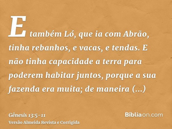 E também Ló, que ia com Abrão, tinha rebanhos, e vacas, e tendas.E não tinha capacidade a terra para poderem habitar juntos, porque a sua fazenda era muita; de 