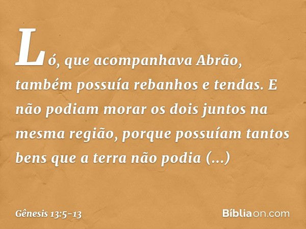 Ló, que acompanhava Abrão, também possuía rebanhos e tendas. E não podiam morar os dois juntos na mesma região, porque pos­suíam tantos bens que a terra não pod