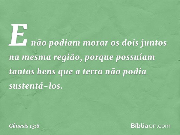 E não podiam morar os dois juntos na mesma região, porque pos­suíam tantos bens que a terra não podia sustentá-los. -- Gênesis 13:6