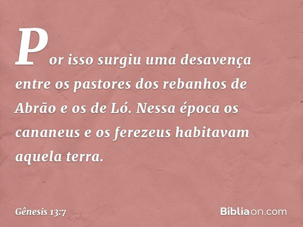 Por isso surgiu uma desavença entre os pastores dos rebanhos de Abrão e os de Ló. Nessa época os cananeus e os ferezeus habi­tavam aque­la terra. -- Gênesis 13: