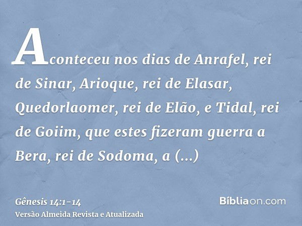 Aconteceu nos dias de Anrafel, rei de Sinar, Arioque, rei de Elasar, Quedorlaomer, rei de Elão, e Tidal, rei de Goiim,que estes fizeram guerra a Bera, rei de So