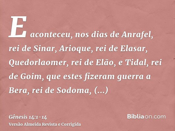 E aconteceu, nos dias de Anrafel, rei de Sinar, Arioque, rei de Elasar, Quedorlaomer, rei de Elão, e Tidal, rei de Goim,que estes fizeram guerra a Bera, rei de 