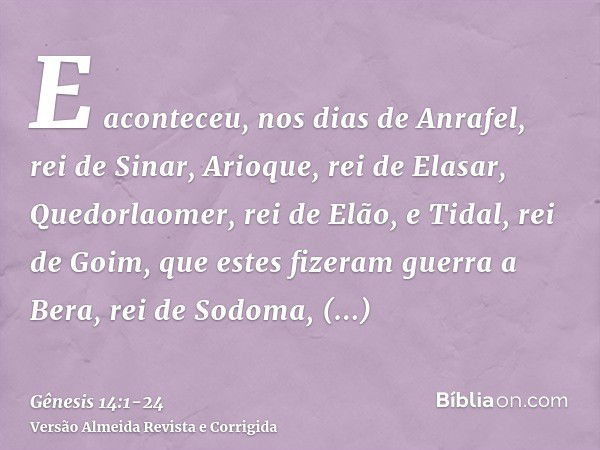 E aconteceu, nos dias de Anrafel, rei de Sinar, Arioque, rei de Elasar, Quedorlaomer, rei de Elão, e Tidal, rei de Goim,que estes fizeram guerra a Bera, rei de 