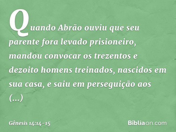 Quan­do Abrão ouviu que seu parente fora levado prisioneiro, mandou convocar os trezen­tos e dezoito homens treinados, nascidos em sua casa, e saiu em perseguiç