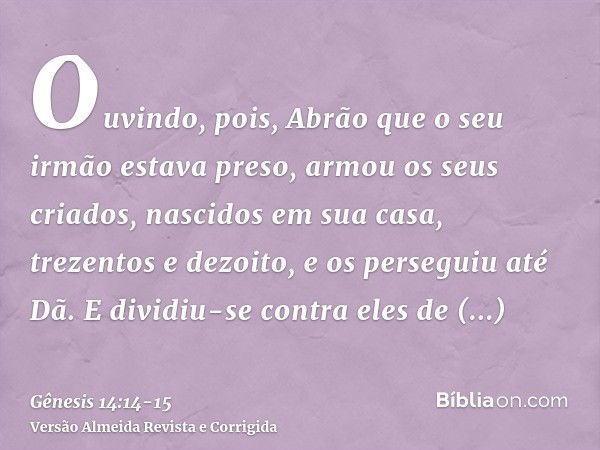 Ouvindo, pois, Abrão que o seu irmão estava preso, armou os seus criados, nascidos em sua casa, trezentos e dezoito, e os perseguiu até Dã.E dividiu-se contra e