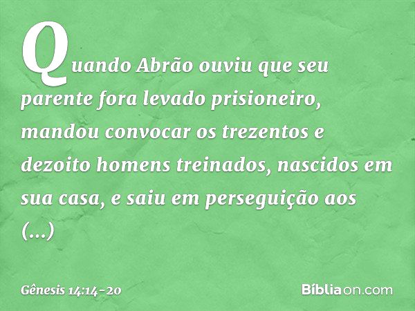 Quan­do Abrão ouviu que seu parente fora levado prisioneiro, mandou convocar os trezen­tos e dezoito homens treinados, nascidos em sua casa, e saiu em perseguiç