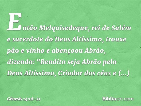 Então Melquisedeque, rei de Salém e sacerdote do Deus Altíssimo, trouxe pão e vinho e abençoou Abrão, dizendo:
"Bendito seja Abrão
pelo Deus Altíssimo,
Criador 