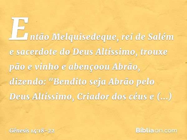 Então Melquisedeque, rei de Salém e sacerdote do Deus Altíssimo, trouxe pão e vinho e abençoou Abrão, dizendo:
"Bendito seja Abrão
pelo Deus Altíssimo,
Criador 