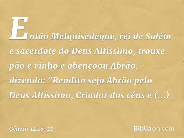 Então Melquisedeque, rei de Salém e sacerdote do Deus Altíssimo, trouxe pão e vinho e abençoou Abrão, dizendo:
"Bendito seja Abrão
pelo Deus Altíssimo,
Criador 