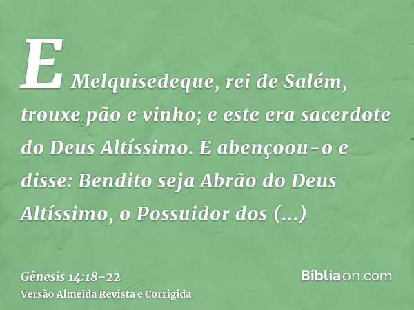 E Melquisedeque, rei de Salém, trouxe pão e vinho; e este era sacerdote do Deus Altíssimo.E abençoou-o e disse: Bendito seja Abrão do Deus Altíssimo, o Possuido