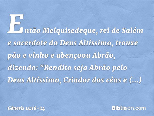 Então Melquisedeque, rei de Salém e sacerdote do Deus Altíssimo, trouxe pão e vinho e abençoou Abrão, dizendo:
"Bendito seja Abrão
pelo Deus Altíssimo,
Criador 