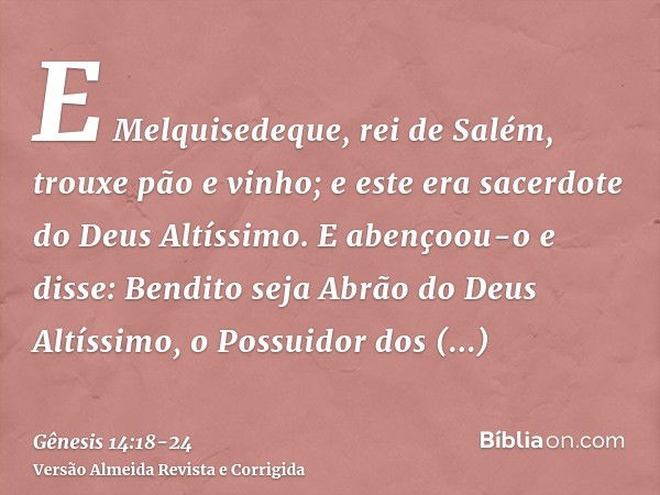 E Melquisedeque, rei de Salém, trouxe pão e vinho; e este era sacerdote do Deus Altíssimo.E abençoou-o e disse: Bendito seja Abrão do Deus Altíssimo, o Possuido