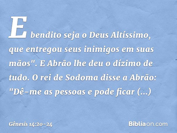 E bendito seja o Deus Altíssimo,
que entregou seus inimigos
em suas mãos".
E Abrão lhe deu o dízimo de tudo. O rei de Sodoma disse a Abrão: "Dê-me as pessoas e 