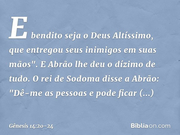 E bendito seja o Deus Altíssimo,
que entregou seus inimigos
em suas mãos".
E Abrão lhe deu o dízimo de tudo. O rei de Sodoma disse a Abrão: "Dê-me as pessoas e 