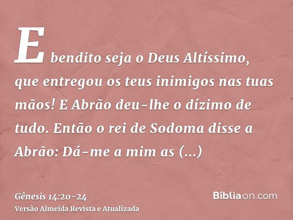 E bendito seja o Deus Altíssimo, que entregou os teus inimigos nas tuas mãos! E Abrão deu-lhe o dízimo de tudo.Então o rei de Sodoma disse a Abrão: Dá-me a mim 