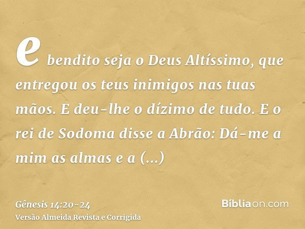 e bendito seja o Deus Altíssimo, que entregou os teus inimigos nas tuas mãos. E deu-lhe o dízimo de tudo.E o rei de Sodoma disse a Abrão: Dá-me a mim as almas e