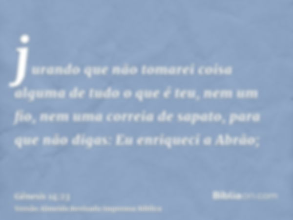 jurando que não tomarei coisa alguma de tudo o que é teu, nem um fio, nem uma correia de sapato, para que não digas: Eu enriqueci a Abrão;