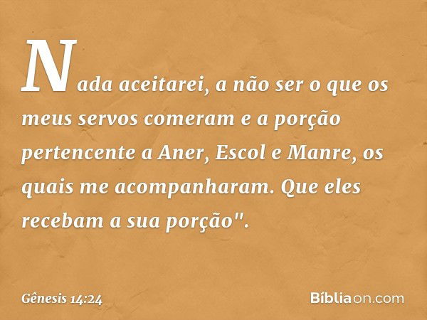 Nada aceita­rei, a não ser o que os meus servos comeram e a porção pertencente a Aner, Escol e Man­re, os quais me acompanharam. Que eles recebam a sua porção".