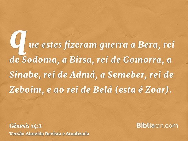 que estes fizeram guerra a Bera, rei de Sodoma, a Birsa, rei de Gomorra, a Sinabe, rei de Admá, a Semeber, rei de Zeboim, e ao rei de Belá (esta é Zoar).