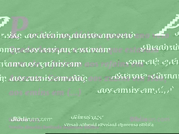 Por isso, ao décimo quarto ano veio Quedorlaomer, e os reis que estavam com ele, e feriram aos refains em Asterote-Carnaim, aos zuzins em Hão, aos emins em Savé