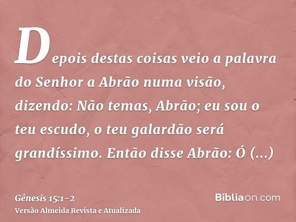 Depois destas coisas veio a palavra do Senhor a Abrão numa visão, dizendo: Não temas, Abrão; eu sou o teu escudo, o teu galardão será grandíssimo.Então disse Ab