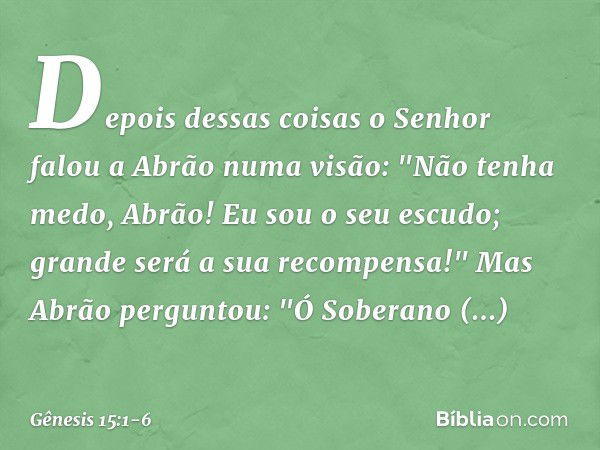 Depois dessas coisas o Senhor falou a Abrão numa visão:
"Não tenha medo, Abrão!
Eu sou o seu escudo;
grande será a sua recompensa!" Mas Abrão perguntou: "Ó Sobe