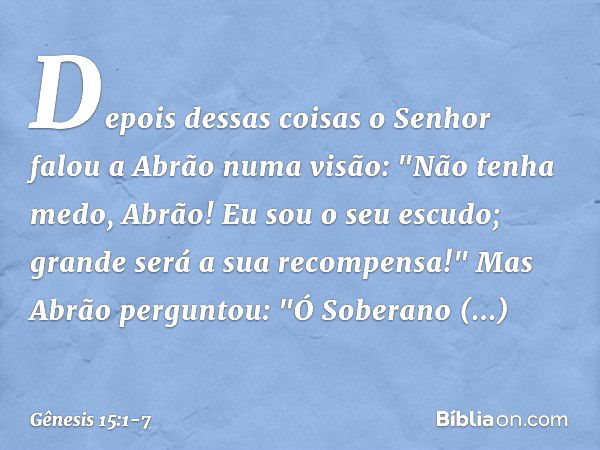 Depois dessas coisas o Senhor falou a Abrão numa visão:
"Não tenha medo, Abrão!
Eu sou o seu escudo;
grande será a sua recompensa!" Mas Abrão perguntou: "Ó Sobe