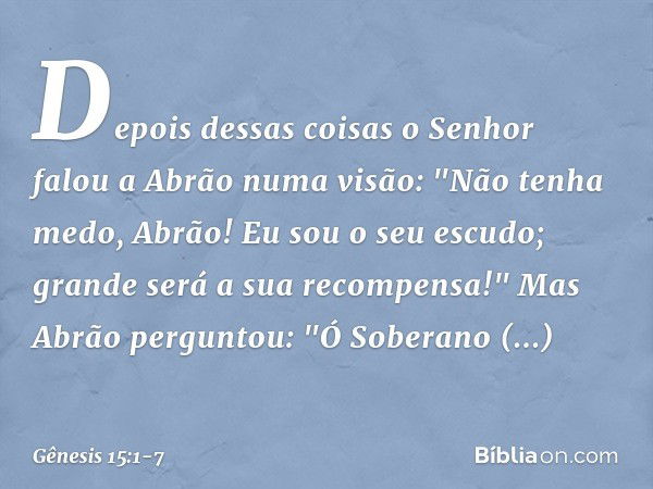 Depois dessas coisas o Senhor falou a Abrão numa visão:
"Não tenha medo, Abrão!
Eu sou o seu escudo;
grande será a sua recompensa!" Mas Abrão perguntou: "Ó Sobe