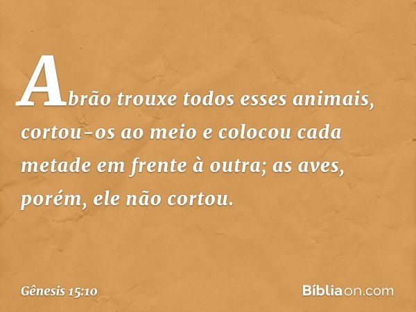 Abrão trouxe todos esses animais, cortou-os ao meio e colocou cada metade em frente à outra; as aves, porém, ele não cortou. -- Gênesis 15:10