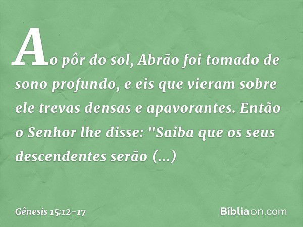 Ao pôr do sol, Abrão foi tomado de sono profundo, e eis que vieram sobre ele trevas densas e apavorantes. Então o Senhor lhe disse: "Saiba que os seus descenden