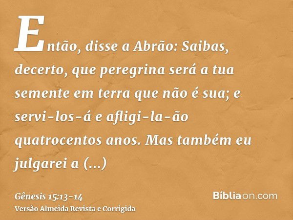 Então, disse a Abrão: Saibas, decerto, que peregrina será a tua semente em terra que não é sua; e servi-los-á e afligi-la-ão quatrocentos anos.Mas também eu jul