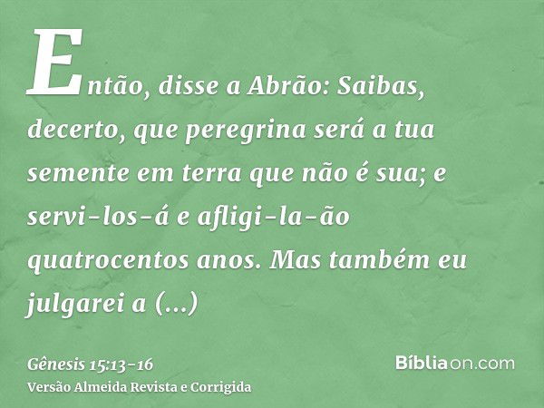 Então, disse a Abrão: Saibas, decerto, que peregrina será a tua semente em terra que não é sua; e servi-los-á e afligi-la-ão quatrocentos anos.Mas também eu jul