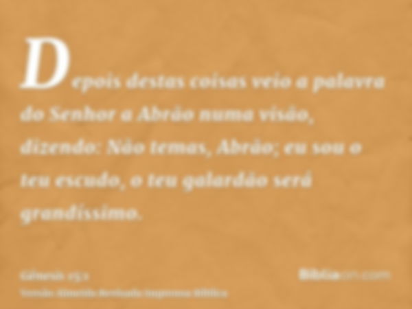 Depois destas coisas veio a palavra do Senhor a Abrão numa visão, dizendo: Não temas, Abrão; eu sou o teu escudo, o teu galardão será grandíssimo.