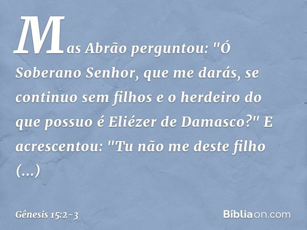 Mas Abrão perguntou: "Ó Soberano Se­nhor, que me darás, se con­tinuo sem filhos e o herdeiro do que possuo é Eliézer de Damasco?" E acrescentou: "Tu não me dest