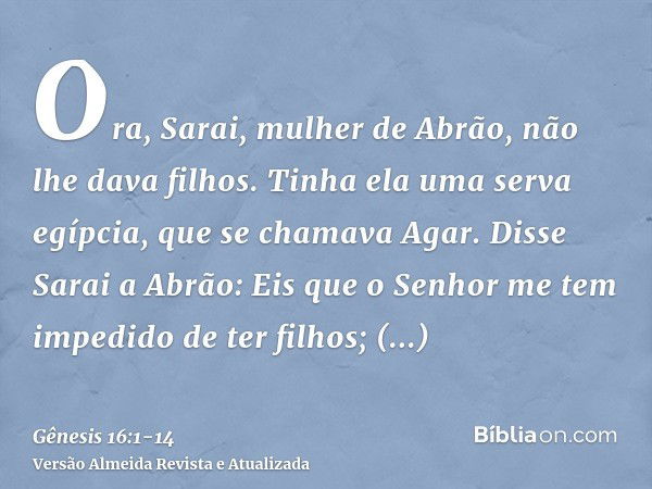 Ora, Sarai, mulher de Abrão, não lhe dava filhos. Tinha ela uma serva egípcia, que se chamava Agar.Disse Sarai a Abrão: Eis que o Senhor me tem impedido de ter 