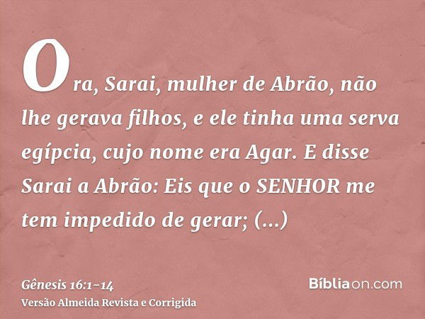 Ora, Sarai, mulher de Abrão, não lhe gerava filhos, e ele tinha uma serva egípcia, cujo nome era Agar.E disse Sarai a Abrão: Eis que o SENHOR me tem impedido de