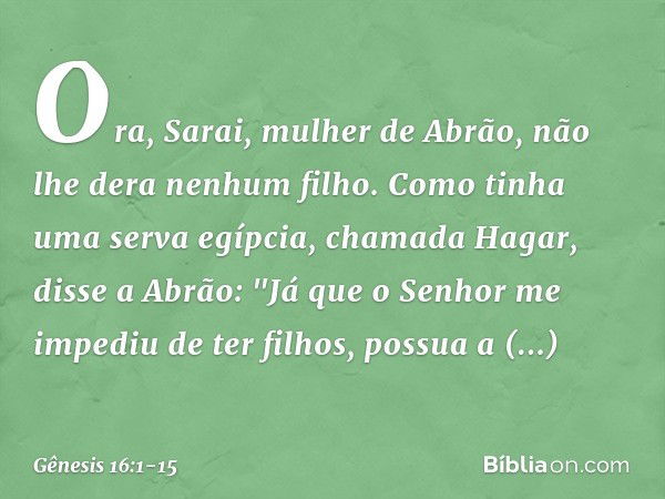 Ora, Sarai, mulher de Abrão, não lhe dera ne­nhum filho. Como tinha uma serva egíp­cia, chamada Hagar, disse a Abrão: "Já que o Senhor me impediu de ter filhos,