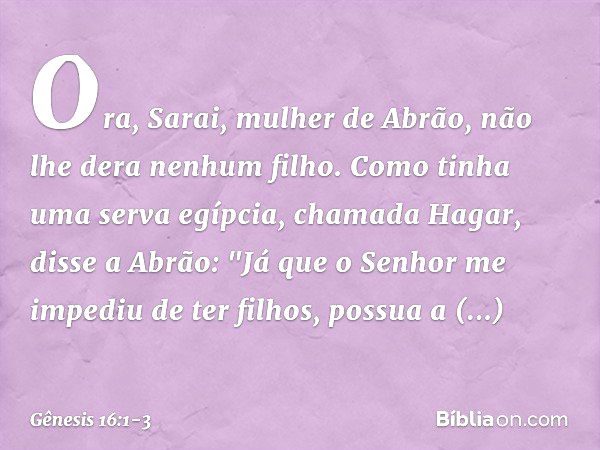 Ora, Sarai, mulher de Abrão, não lhe dera ne­nhum filho. Como tinha uma serva egíp­cia, chamada Hagar, disse a Abrão: "Já que o Senhor me impediu de ter filhos,