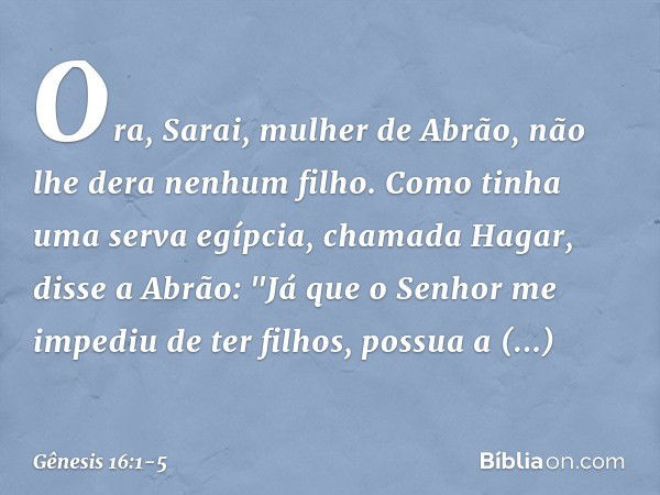 Ora, Sarai, mulher de Abrão, não lhe dera ne­nhum filho. Como tinha uma serva egíp­cia, chamada Hagar, disse a Abrão: "Já que o Senhor me impediu de ter filhos,