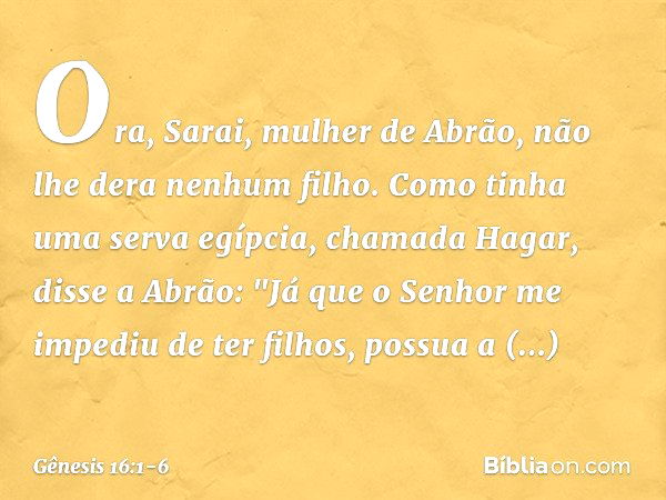 Ora, Sarai, mulher de Abrão, não lhe dera ne­nhum filho. Como tinha uma serva egíp­cia, chamada Hagar, disse a Abrão: "Já que o Senhor me impediu de ter filhos,