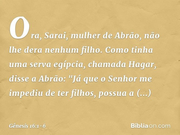 Ora, Sarai, mulher de Abrão, não lhe dera ne­nhum filho. Como tinha uma serva egíp­cia, chamada Hagar, disse a Abrão: "Já que o Senhor me impediu de ter filhos,