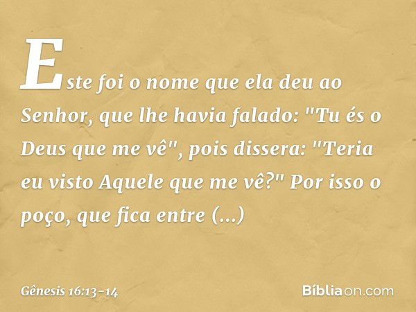 Este foi o nome que ela deu ao Senhor, que lhe havia falado: "Tu és o Deus que me vê", pois dissera: "Teria eu visto Aquele que me vê?" Por isso o poço, que fic