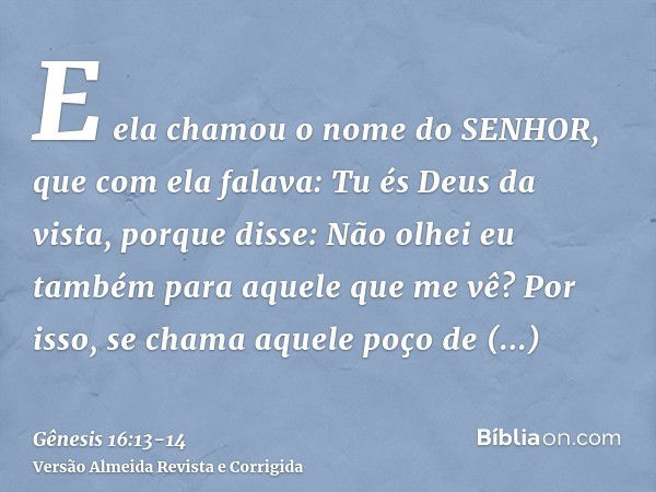 E ela chamou o nome do SENHOR, que com ela falava: Tu és Deus da vista, porque disse: Não olhei eu também para aquele que me vê?Por isso, se chama aquele poço d